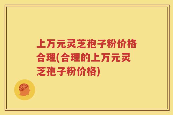 上万元灵芝孢子粉价格合理(合理的上万元灵芝孢子粉价格)