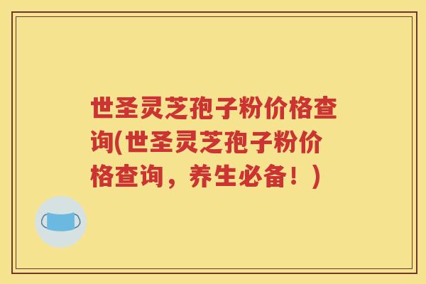 世圣灵芝孢子粉价格查询(世圣灵芝孢子粉价格查询，养生必备！)