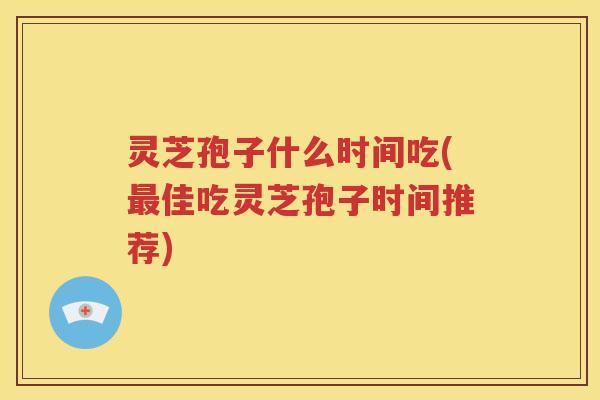 灵芝孢子什么时间吃(最佳吃灵芝孢子时间推荐)