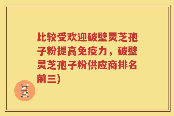 比较受欢迎破壁灵芝孢子粉提高免疫力，破壁灵芝孢子粉供应商排名前三)