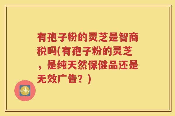 有孢子粉的灵芝是智商税吗(有孢子粉的灵芝，是纯天然保健品还是无效广告？)