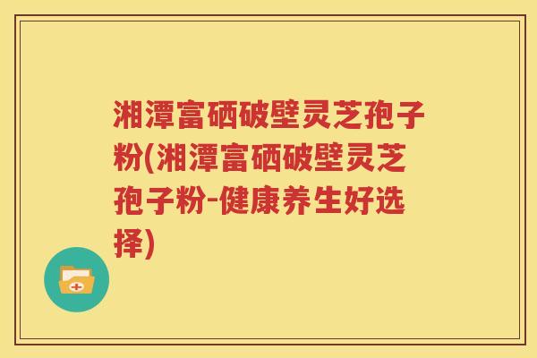 湘潭富硒破壁灵芝孢子粉(湘潭富硒破壁灵芝孢子粉-健康养生好选择)