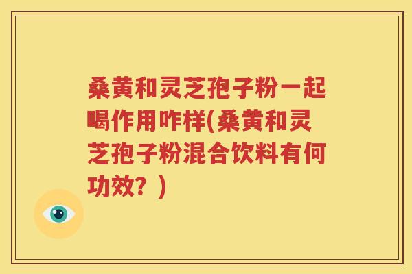 桑黄和灵芝孢子粉一起喝作用咋样(桑黄和灵芝孢子粉混合饮料有何功效？)