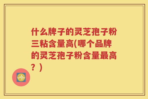 什么牌子的灵芝孢子粉三粘含量高(哪个品牌的灵芝孢子粉含量最高？)