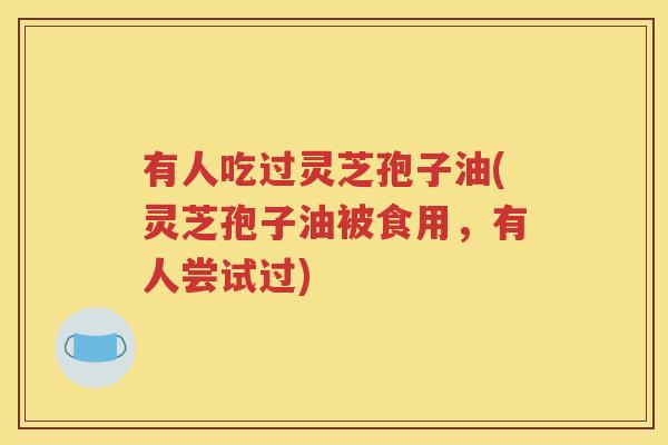 有人吃过灵芝孢子油(灵芝孢子油被食用，有人尝试过)