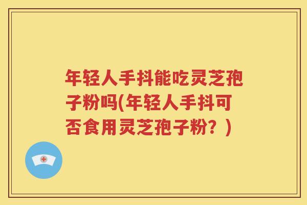 年轻人手抖能吃灵芝孢子粉吗(年轻人手抖可否食用灵芝孢子粉？)