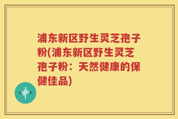浦东新区野生灵芝孢子粉(浦东新区野生灵芝孢子粉：天然健康的保健佳品)