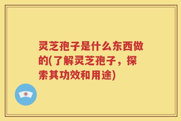 灵芝孢子是什么东西做的(了解灵芝孢子，探索其功效和用途)
