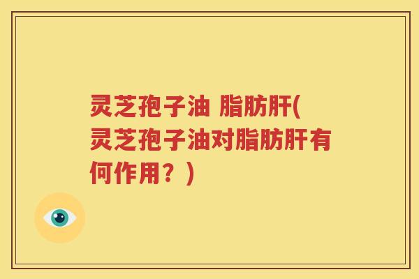 灵芝孢子油 脂肪肝(灵芝孢子油对脂肪肝有何作用？)