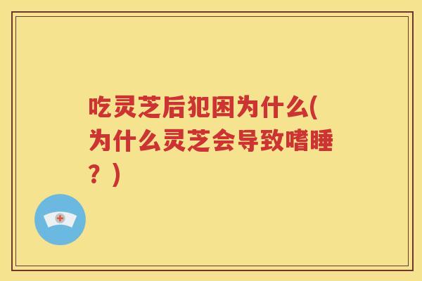 吃灵芝后犯困为什么(为什么灵芝会导致嗜睡？)