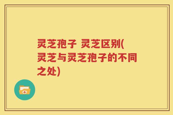灵芝孢子 灵芝区别(灵芝与灵芝孢子的不同之处)