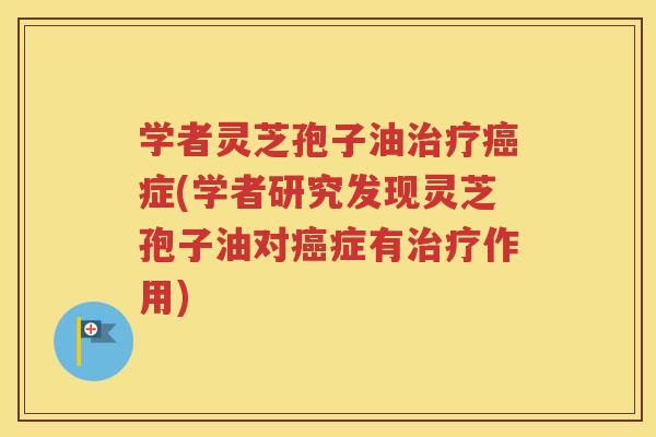 学者灵芝孢子油治疗癌症(学者研究发现灵芝孢子油对癌症有治疗作用)