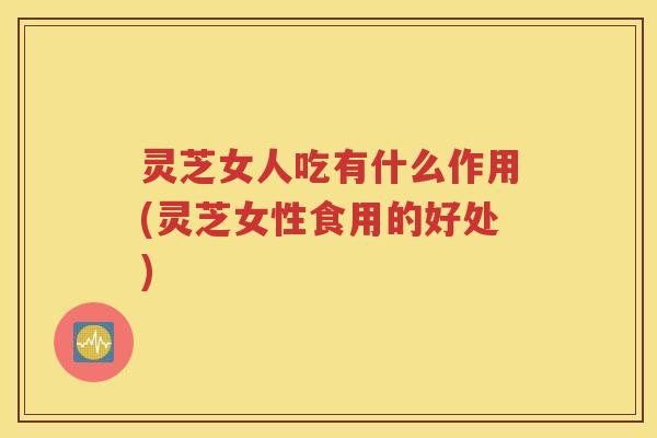 灵芝女人吃有什么作用(灵芝女性食用的好处)