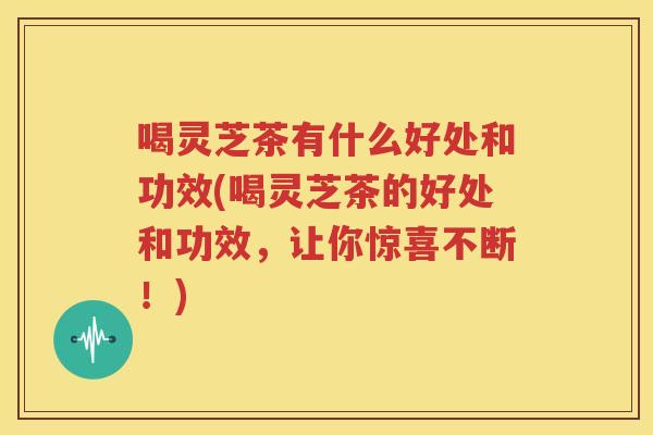 喝灵芝茶有什么好处和功效(喝灵芝茶的好处和功效，让你惊喜不断！)