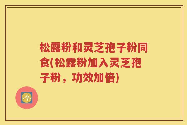 松露粉和灵芝孢子粉同食(松露粉加入灵芝孢子粉，功效加倍)