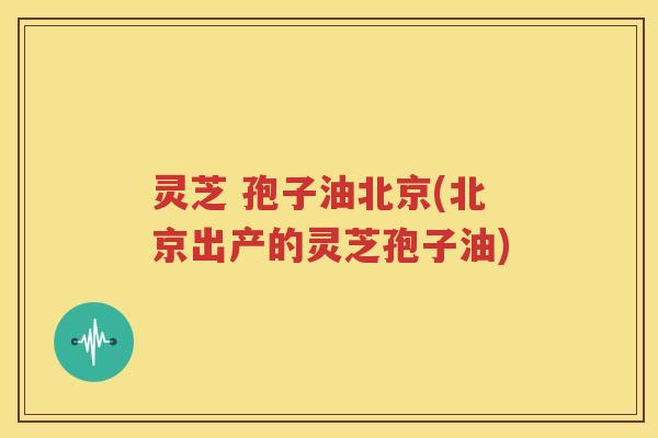灵芝 孢子油北京(北京出产的灵芝孢子油)