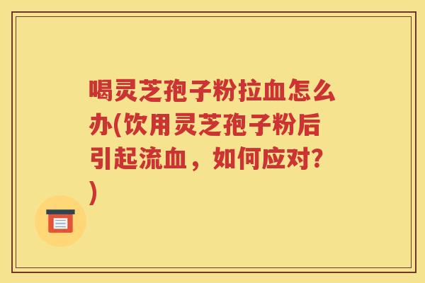 喝灵芝孢子粉拉血怎么办(饮用灵芝孢子粉后引起流血，如何应对？)