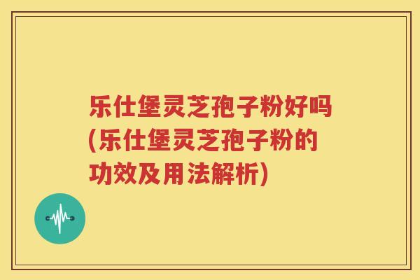 乐仕堡灵芝孢子粉好吗(乐仕堡灵芝孢子粉的功效及用法解析)