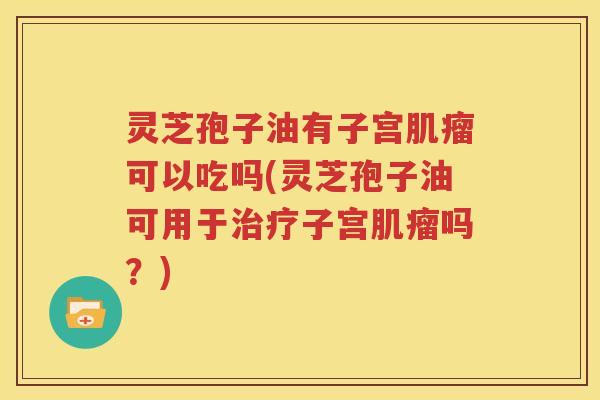 灵芝孢子油有子宫肌瘤可以吃吗(灵芝孢子油可用于治疗子宫肌瘤吗？)