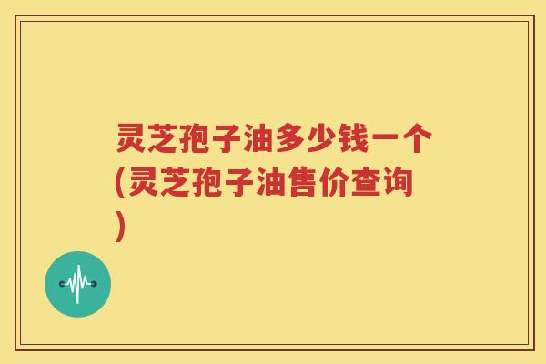 灵芝孢子油多少钱一个(灵芝孢子油售价查询)
