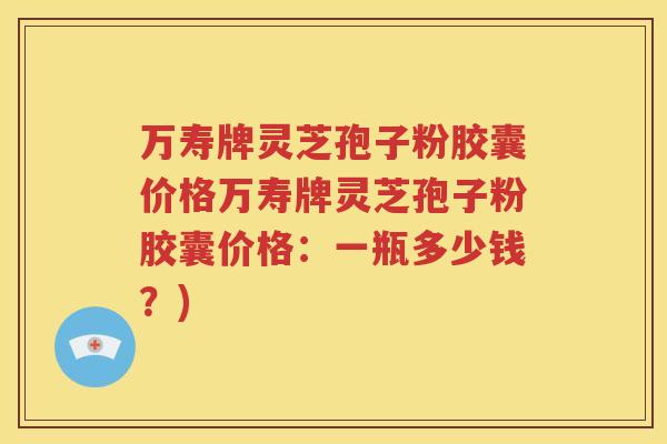万寿牌灵芝孢子粉胶囊价格万寿牌灵芝孢子粉胶囊价格：一瓶多少钱？)
