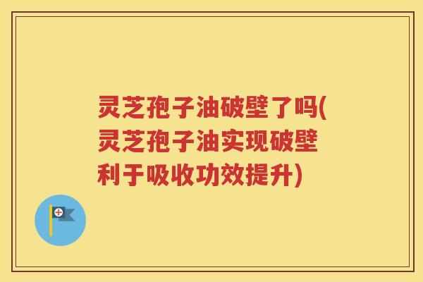 灵芝孢子油破壁了吗(灵芝孢子油实现破壁 利于吸收功效提升)