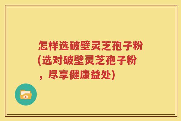 怎样选破壁灵芝孢子粉(选对破壁灵芝孢子粉，尽享健康益处)