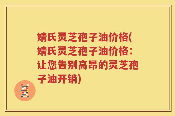 婧氏灵芝孢子油价格(婧氏灵芝孢子油价格：让您告别高昂的灵芝孢子油开销)