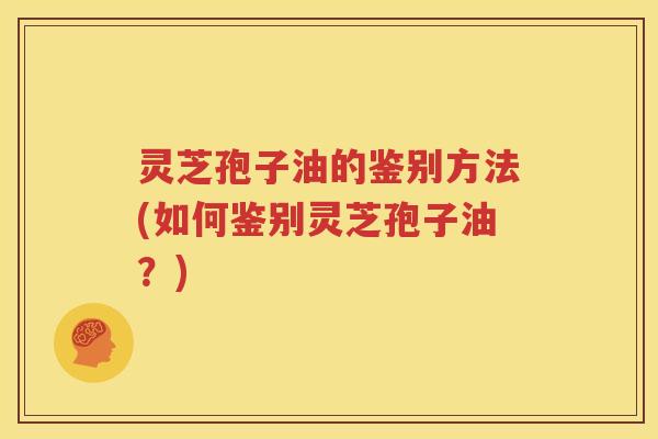 灵芝孢子油的鉴别方法(如何鉴别灵芝孢子油？)