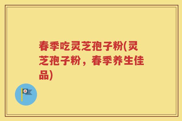 春季吃灵芝孢子粉(灵芝孢子粉，春季养生佳品)