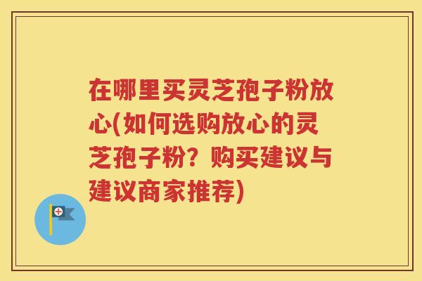 在哪里买灵芝孢子粉放心(如何选购放心的灵芝孢子粉？购买建议与建议商家推荐)