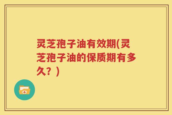 灵芝孢子油有效期(灵芝孢子油的保质期有多久？)