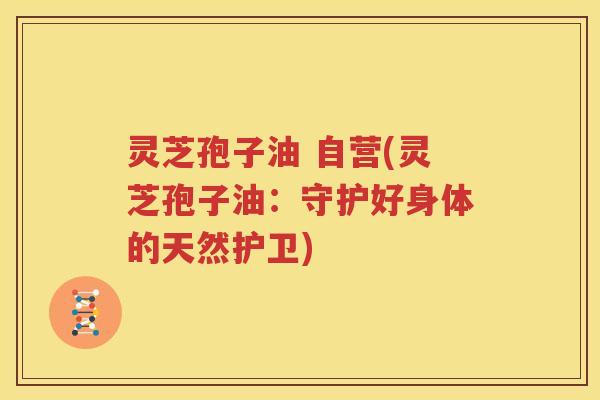 灵芝孢子油 自营(灵芝孢子油：守护好身体的天然护卫)