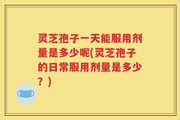 灵芝孢子一天能服用剂量是多少呢(灵芝孢子的日常服用剂量是多少？)