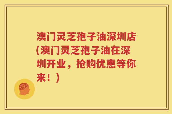 澳门灵芝孢子油深圳店(澳门灵芝孢子油在深圳开业，抢购优惠等你来！)