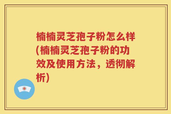 楠楠灵芝孢子粉怎么样(楠楠灵芝孢子粉的功效及使用方法，透彻解析)