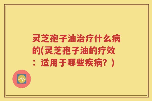 灵芝孢子油治疗什么病的(灵芝孢子油的疗效：适用于哪些疾病？)