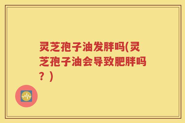 灵芝孢子油发胖吗(灵芝孢子油会导致肥胖吗？)