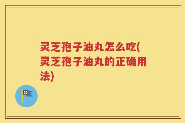 灵芝孢子油丸怎么吃(灵芝孢子油丸的正确用法)