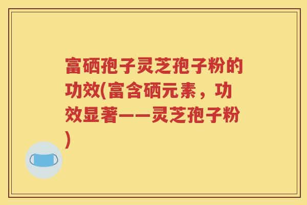 富硒孢子灵芝孢子粉的功效(富含硒元素，功效显著——灵芝孢子粉)