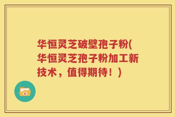 华恒灵芝破壁孢子粉(华恒灵芝孢子粉加工新技术，值得期待！)
