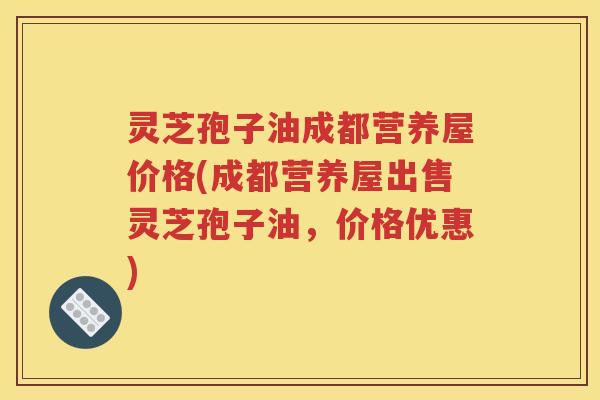 灵芝孢子油成都营养屋价格(成都营养屋出售灵芝孢子油，价格优惠)