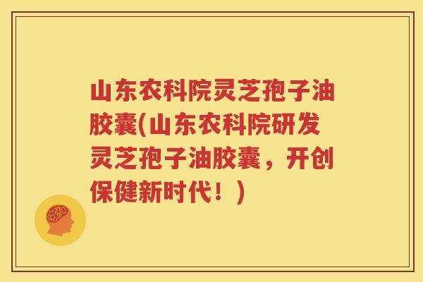 山东农科院灵芝孢子油胶囊(山东农科院研发灵芝孢子油胶囊，开创保健新时代！)