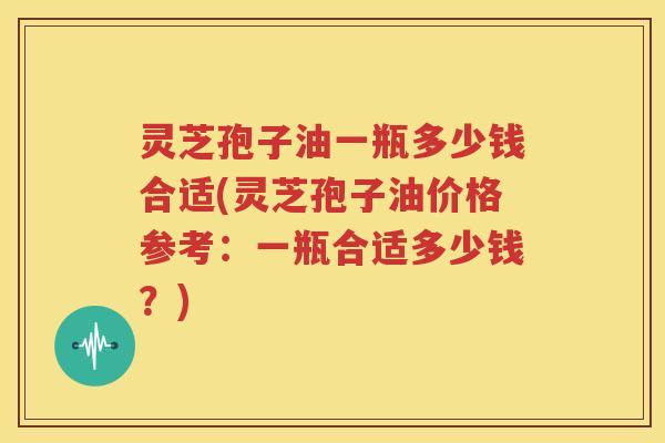 灵芝孢子油一瓶多少钱合适(灵芝孢子油价格参考：一瓶合适多少钱？)