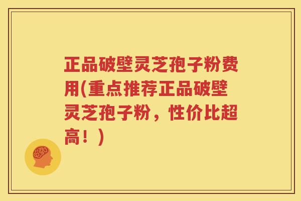 正品破壁灵芝孢子粉费用(重点推荐正品破壁灵芝孢子粉，性价比超高！)