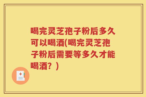 喝完灵芝孢子粉后多久可以喝酒(喝完灵芝孢子粉后需要等多久才能喝酒？)