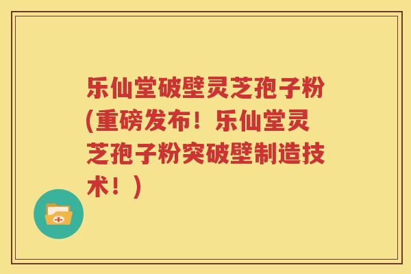 乐仙堂破壁灵芝孢子粉(重磅发布！乐仙堂灵芝孢子粉突破壁制造技术！)