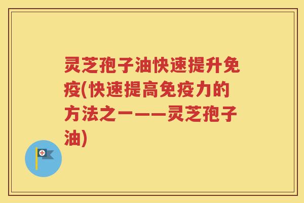 灵芝孢子油快速提升免疫(快速提高免疫力的方法之一——灵芝孢子油)