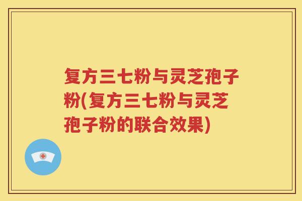 复方三七粉与灵芝孢子粉(复方三七粉与灵芝孢子粉的联合效果)
