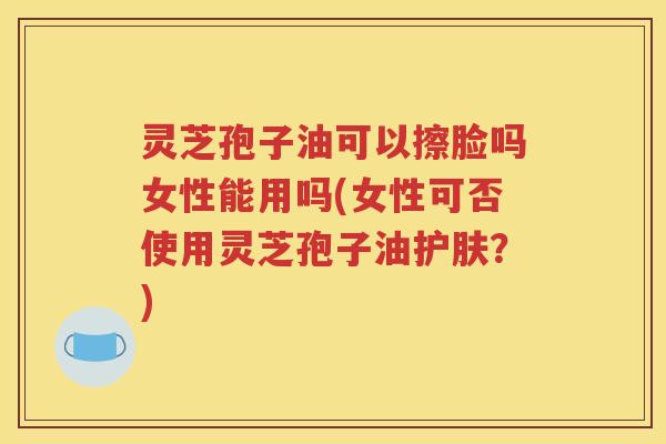 灵芝孢子油可以擦脸吗女性能用吗(女性可否使用灵芝孢子油护肤？)
